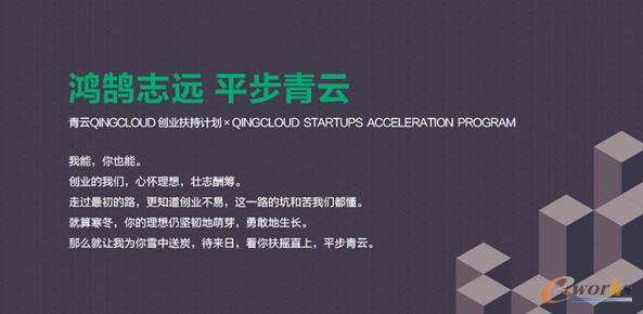     企业级基础云服务商青云QingCloud（qingcloud.com）日前宣布推出「平步青云」创业扶持计划，为初创团队提供QingCloud云服务资源作为其起步阶段的IT土壤。「平步青云」创业扶持计划将联合众多优秀的企业服务合作伙伴为初创团队提供创业所需的技术支持、资本对接、人力资源、市场推广、团队建设、创业指导等服务。通过「平步青云」计划，QingCloud帮助初创团队缓解创业压力，加速成长。         「平步青云」创业扶持计划（qingcloud.com/promotion/startups）包含两类云服务资源扶助政策：一是通用创业扶持计划。针对A轮融资前，已获得种子轮、天使轮、Pre-A 轮融资的初创团队，最高可获得价值6，000元QingCloud云服务资源代金券。二是AppCenter伙伴计划。针对入驻QingCloud AppCenter的企业服务类创业项目，可获得价值20，000元QingCloud云服务资源代金券。      「平步青云」创业扶持计划还包括以下内容：      ? 技术支持：青云QingCloud将定期提供云计算基础和进阶知识培训，帮助创业团队更高效、更经济地使用云计算，搭建更健壮的基础IT环境。QingCloud会与创业团队开展一对一的线下和线上交流，针对IT架构、网络、存储等实际问题提供咨询与指导。      ? 市场支持：青云QingCloud 举行的市场活动，创业团队拥有优先参与的机会，并获得品牌露出，优秀团队可以获得分享机会。QingCloud 将为计划扶持对象提供各项创业大赛的内部推荐名额。      ? 投资人对接：青云QingCloud 可以为优秀创业团队对接投资机构，包括但不限于九合创投、玛斯投资、经纬创投、蓝驰、光速中国等。      ? 孵化平台对接：青云QingCloud 可以为创业团队推荐孵化平台，已入驻孵化平台的团队也可以提交申请直接获得赞助，如氪空间、3W、天翼创投、梦想+、西湖创客会、一起开工社区等。      此外，青云QingCloud也在为一些纯公益组织和非盈利机构提供云服务资源的赞助支持（qingcloud.com/about/nonprofits），并希望通过帮助他们让更多人受益于科技的发展与技术的创新。